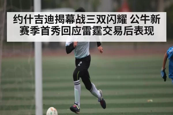 约什吉迪揭幕战三双闪耀 公牛新赛季首秀回应雷霆交易后表现